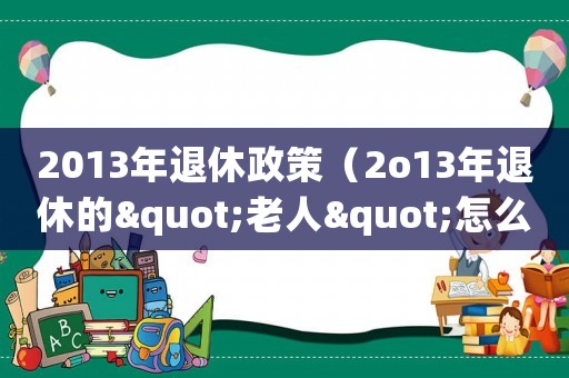 2013年退休政策（2o13年退休的"老人"怎么漲養(yǎng)老金）