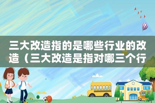 三大改造指的是哪些行業(yè)的改造（三大改造是指對(duì)哪三個(gè)行業(yè)的改造進(jìn)行）