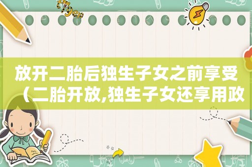 放開二胎后獨生子女之前享受（二胎開放,獨生子女還享用政策嗎?）