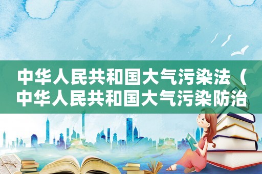 中華人民共和國大氣污染法（中華人民共和國大氣污染防治條例最新）