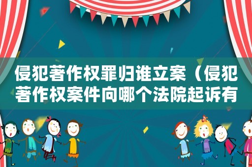 侵犯著作權(quán)罪歸誰立案（侵犯著作權(quán)案件向哪個(gè)法院起訴有效）
