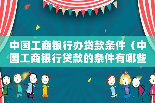 中國工商銀行辦貸款條件（中國工商銀行貸款的條件有哪些要求）