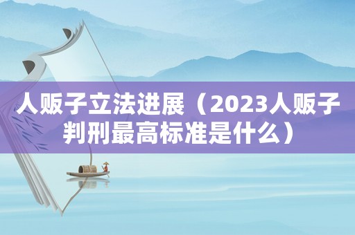 人販子立法進展（2023人販子判刑最高標準是什么）