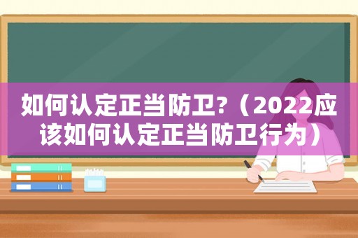 如何認定正當防衛?（2022應該如何認定正當防衛行為）