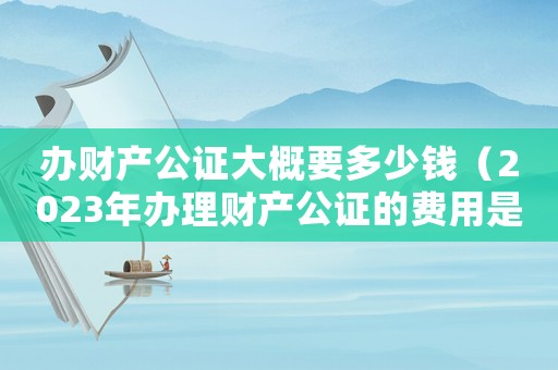辦財產公證大概要多少錢（2023年辦理財產公證的費用是多少）