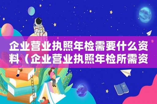 企業營業執照年檢需要什么資料（企業營業執照年檢所需資料有哪些要求）
