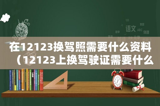 在12123換駕照需要什么資料（12123上換駕駛證需要什么資料）