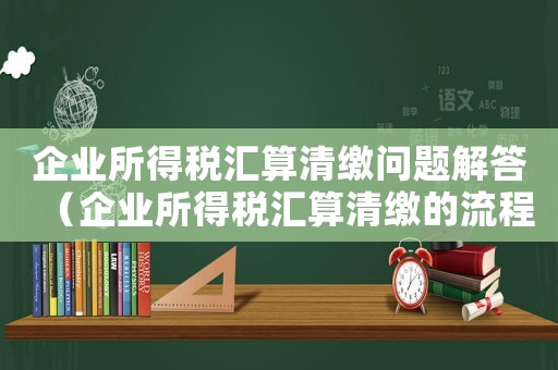 企業(yè)所得稅匯算清繳問題解答（企業(yè)所得稅匯算清繳的流程是什么）