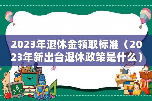 2023年退休金領(lǐng)取標(biāo)準(zhǔn)（2023年新出臺(tái)退休政策是什么）