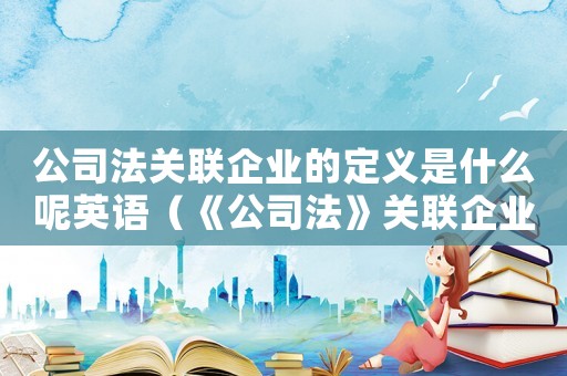 公司法關聯企業的定義是什么呢英語（《公司法》關聯企業的定義是什么呢）