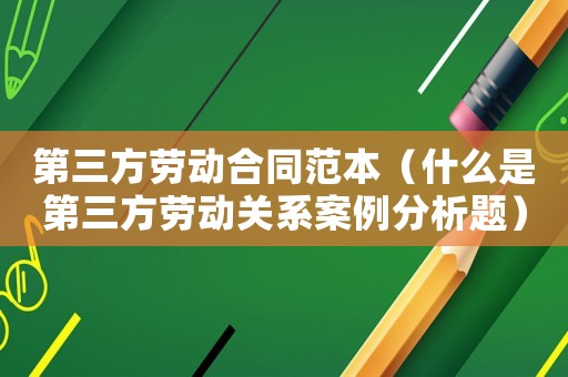 第三方勞動合同范本（什么是第三方勞動關(guān)系案例分析題）
