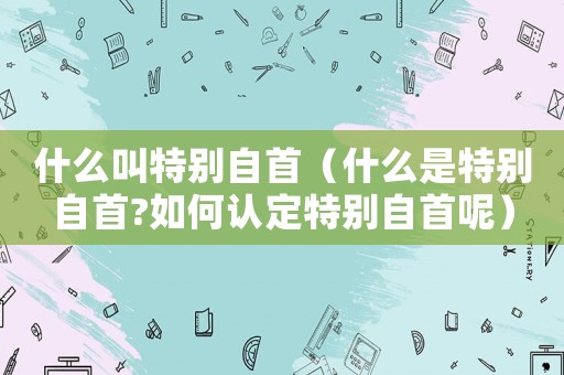 什么叫特別自首（什么是特別自首?如何認定特別自首呢）