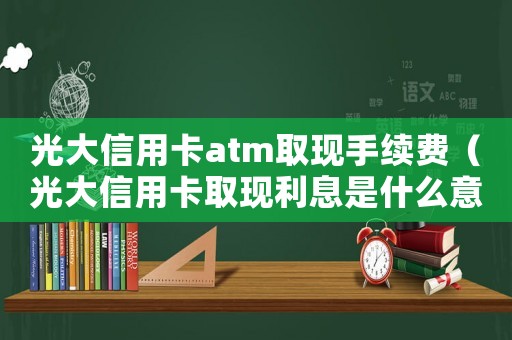 光大信用卡atm取現手續費（光大信用卡取現利息是什么意思呀）