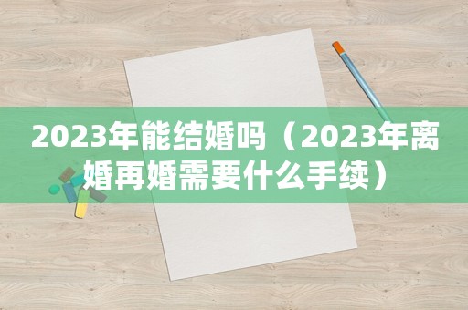2023年能結婚嗎（2023年離婚再婚需要什么手續(xù)）