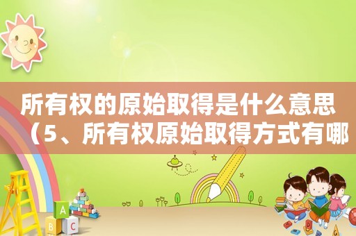 所有權(quán)的原始取得是什么意思（5、所有權(quán)原始取得方式有哪些?）