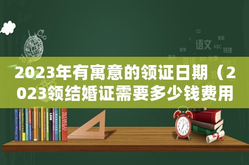 2023年有寓意的領證日期（2023領結婚證需要多少錢費用）