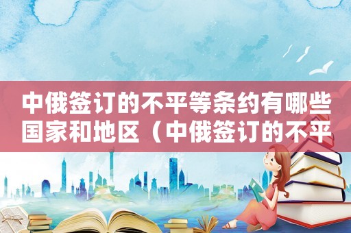 中俄簽訂的不平等條約有哪些國家和地區(qū)（中俄簽訂的不平等條約有哪些國家）