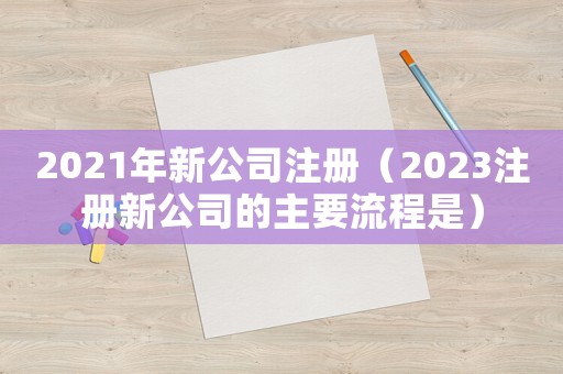 2021年新公司注冊（2023注冊新公司的主要流程是）