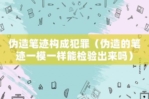 偽造筆跡構成犯罪（偽造的筆跡一模一樣能檢驗出來嗎）