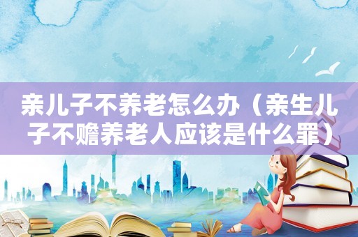 親兒子不養(yǎng)老怎么辦（親生兒子不贍養(yǎng)老人應(yīng)該是什么罪）