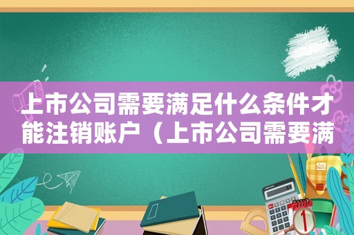上市公司需要滿足什么條件才能注銷賬戶（上市公司需要滿足什么條件才能注銷）