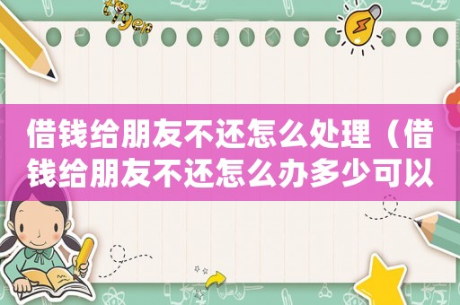 借錢給朋友不還怎么處理（借錢給朋友不還怎么辦多少可以立案）