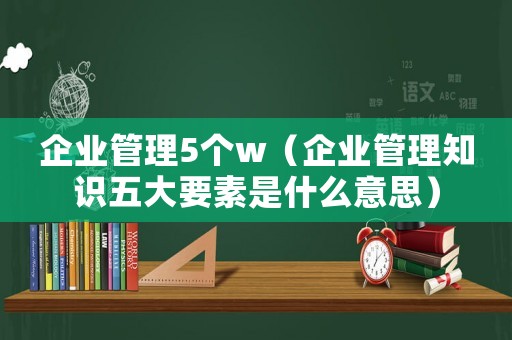 企業(yè)管理5個(gè)w（企業(yè)管理知識(shí)五大要素是什么意思）