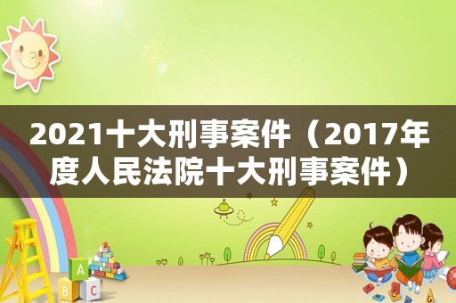 2021十大刑事案件（2017年度人民法院十大刑事案件）