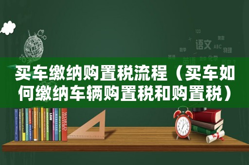 買車繳納購置稅流程（買車如何繳納車輛購置稅和購置稅）