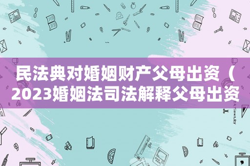 民法典對婚姻財(cái)產(chǎn)父母出資（2023婚姻法司法解釋父母出資）