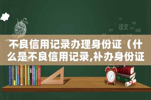 不良信用記錄辦理身份證（什么是不良信用記錄,補辦身份證）