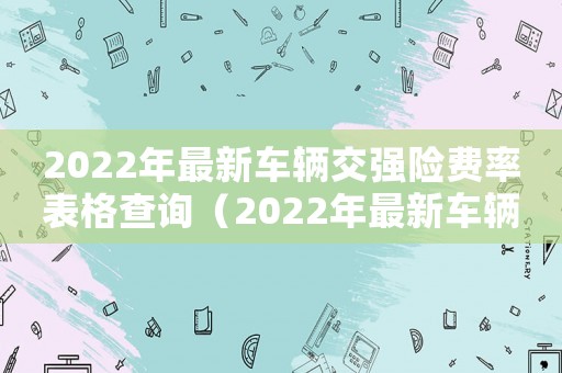 2022年最新車輛交強(qiáng)險(xiǎn)費(fèi)率表格查詢（2022年最新車輛交強(qiáng)險(xiǎn)費(fèi)率表格）