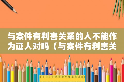 與案件有利害關系的人不能作為證人對嗎（與案件有利害關系的人不能作為證人）