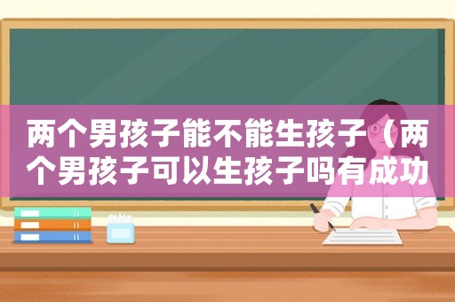 兩個男孩子能不能生孩子（兩個男孩子可以生孩子嗎有成功案例嗎）