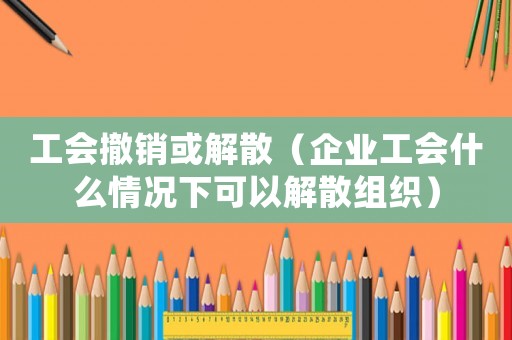 工會撤銷或解散（企業工會什么情況下可以解散組織）