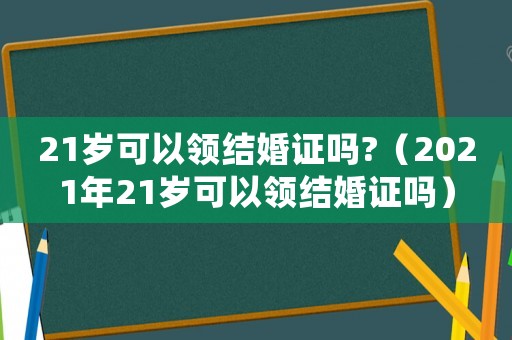 21歲可以領結婚證嗎?（2021年21歲可以領結婚證嗎）
