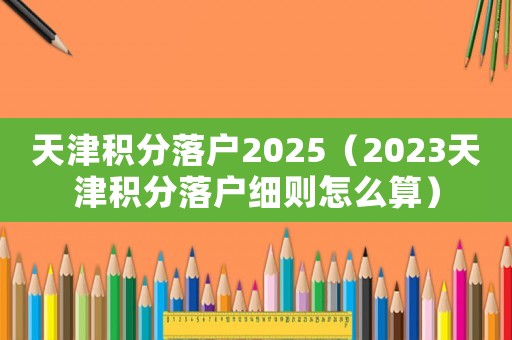 天津積分落戶2025（2023天津積分落戶細則怎么算）