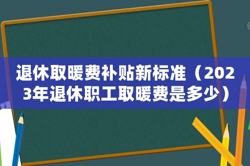 退休取暖費補貼新標準（2023年退休職工取暖費是多少）