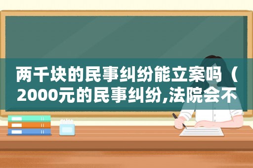 兩千塊的民事糾紛能立案嗎（2000元的民事糾紛,法院會不會管）