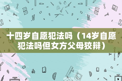 十四歲自愿犯法嗎（14歲自愿犯法嗎但女方父母狡辯）