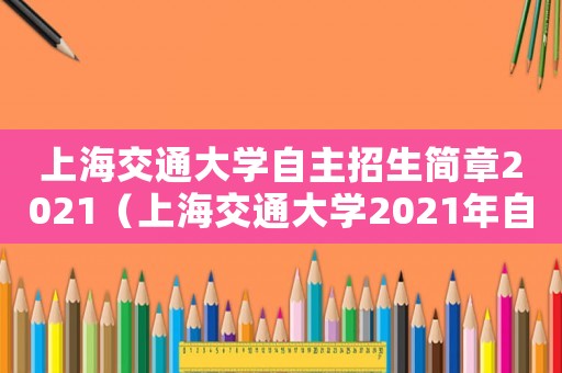 上海交通大學自主招生簡章2021（上海交通大學2021年自主招生）