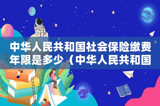 中華人民共和國(guó)社會(huì)保險(xiǎn)繳費(fèi)年限是多少（中華人民共和國(guó)社會(huì)保險(xiǎn)繳費(fèi)年限）