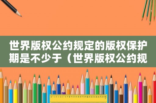 世界版權公約規定的版權保護期是不少于（世界版權公約規定的版權保護期是）