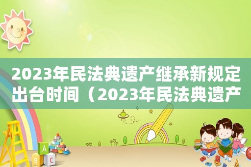 2023年民法典遺產繼承新規定出臺時間（2023年民法典遺產繼承新規定）