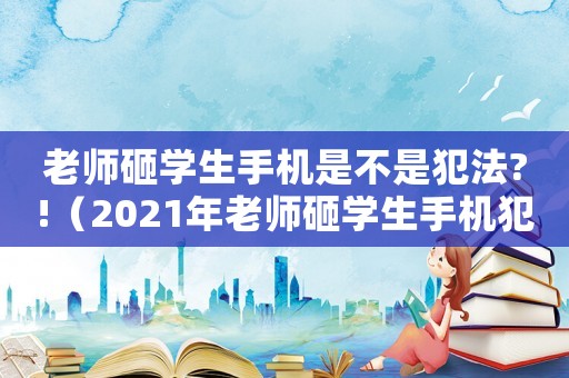 老師砸學生手機是不是犯法?!（2021年老師砸學生手機犯法嗎）