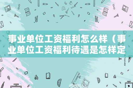 事業單位工資福利怎么樣（事業單位工資福利待遇是怎樣定的）