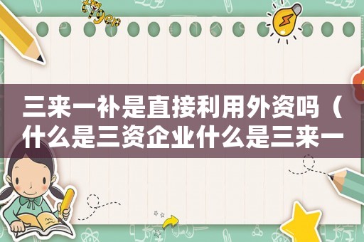 三來一補是直接利用外資嗎（什么是三資企業什么是三來一補企業）