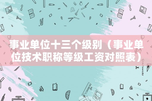 事業單位十三個級別（事業單位技術職稱等級工資對照表）