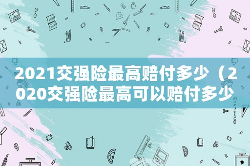 2021交強(qiáng)險(xiǎn)最高賠付多少（2020交強(qiáng)險(xiǎn)最高可以賠付多少錢(qián)）