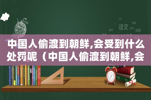 中國人偷渡到朝鮮,會受到什么處罰呢（中國人偷渡到朝鮮,會受到什么處罰呢）